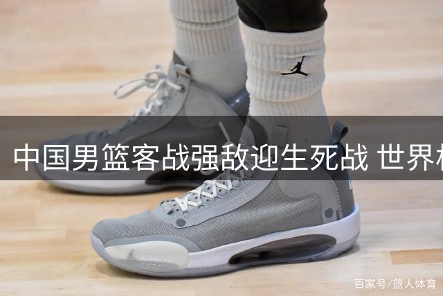中国男篮客战强敌迎生死战 世界杯之路命悬一线