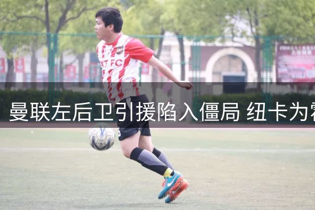 曼联左后卫引援陷入僵局 纽卡为霍尔标价超7500万
