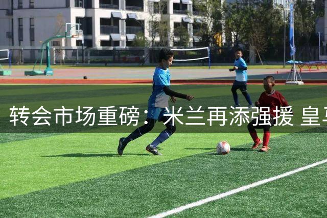 转会市场重磅：米兰再添强援 皇马紧盯枪手核心